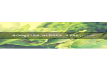 糖心vlog博客版：糖心vlog线下真假(\